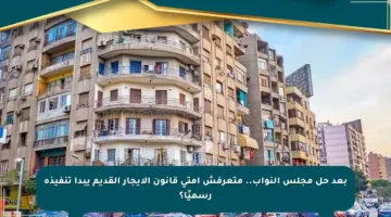 بعد حل مجلس النواب.. متعرفش إمتى قانون الإيجار القديم يبدأ تنفيذه رسميًا؟